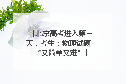 北京高考进入第三天，考生：物理试题“又简单又难”
