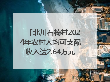 北川石椅村2024年农村人均可支配收入达2.64万元｜新闻发布最前线