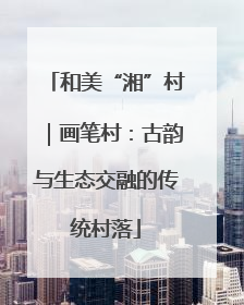 和美“湘”村｜画笔村：古韵与生态交融的传统村落