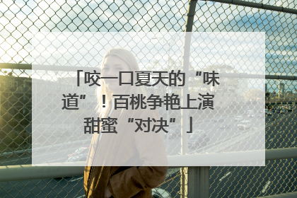 咬一口夏天的“味道”！百桃争艳上演甜蜜“对决”