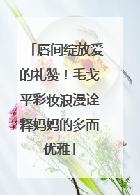 唇间绽放爱的礼赞！毛戈平彩妆浪漫诠释妈妈的多面优雅