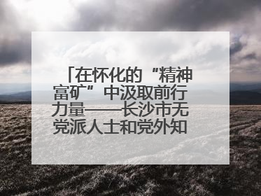 在怀化的“精神富矿”中汲取前行力量——长沙市无党派人士和党外知识分子代表人士培训班在怀化圆满举办