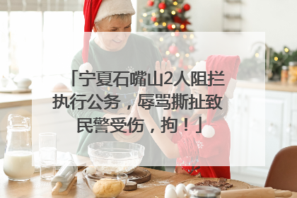 宁夏石嘴山2人阻拦执行公务，辱骂撕扯致民警受伤，拘！