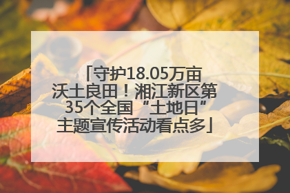 守护18.05万亩沃土良田！湘江新区第35个全国“土地日”主题宣传活动看点多