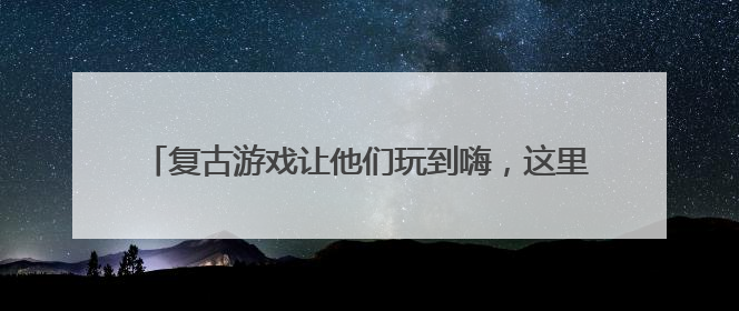 复古游戏让他们玩到嗨，这里的幸福街区合伙人真会玩……