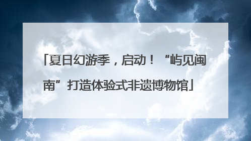 夏日幻游季，启动！“屿见闽南”打造体验式非遗博物馆