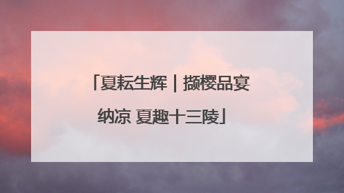 夏耘生辉｜撷樱品宴纳凉 夏趣十三陵