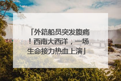 外籍船员突发腹痛！西南大西洋，一场生命接力热血上演