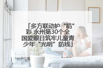多方联动护“睛”彩 永州第30个全国爱眼日筑牢儿童青少年“光明”防线