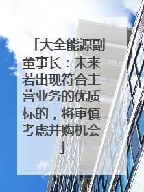 大全能源副董事长：未来若出现符合主营业务的优质标的，将审慎考虑并购机会