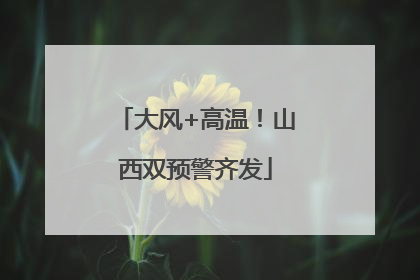 大风+高温！山西双预警齐发