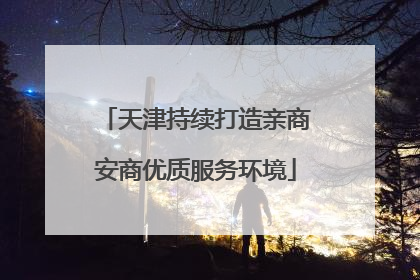 天津持续打造亲商安商优质服务环境
