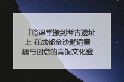 将课堂搬到考古遗址上 在成都金沙邂逅童趣与创意的青铜文化盛宴｜文化中国行
