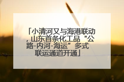 小清河又与海港联动，山东首条化工品“公路-内河-海运”多式联运通道开通