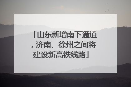 山东新增南下通道，济南、徐州之间将建设新高铁线路