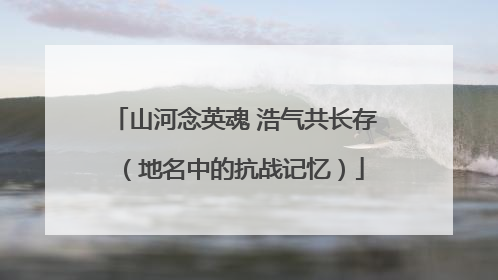山河念英魂 浩气共长存（地名中的抗战记忆）