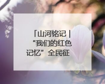山河铭记｜“我们的红色记忆”全民征集活动开始