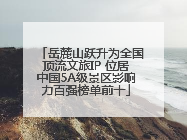 岳麓山跃升为全国顶流文旅IP 位居中国5A级景区影响力百强榜单前十