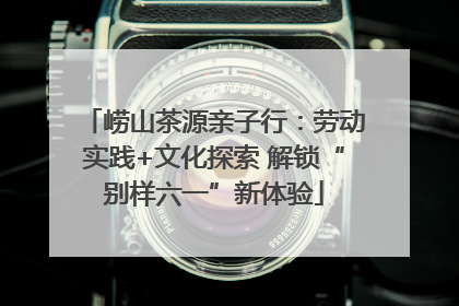 崂山茶源亲子行：劳动实践+文化探索 解锁“别样六一”新体验