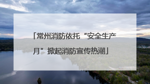 常州消防依托“安全生产月”掀起消防宣传热潮