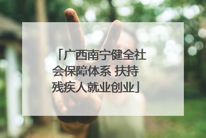 广西南宁健全社会保障体系 扶持残疾人就业创业