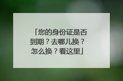 您的身份证是否到期？去哪儿换？怎么换？看这里