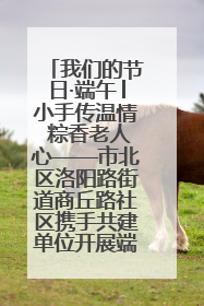 我们的节日·端午│小手传温情 粽香老人心——市北区洛阳路街道商丘路社区携手共建单位开展端午主题活动