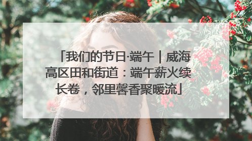 我们的节日·端午｜威海高区田和街道：端午薪火续长卷，邻里馨香聚暖流