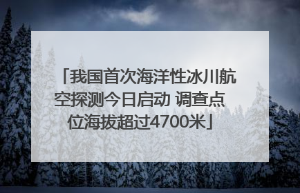 我国首次海洋性冰川航空探测今日启动 调查点位海拔超过4700米