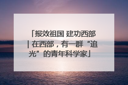 报效祖国 建功西部｜在西部，有一群“追光”的青年科学家
