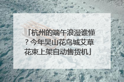 杭州的端午浪漫谁懂？今年吴山花鸟城艾草花束上架自动售货机
