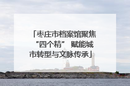 枣庄市档案馆聚焦“四个精” 赋能城市转型与文脉传承
