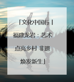 文化中国行丨福建龙岩：艺术点亮乡村 非遗焕发新生