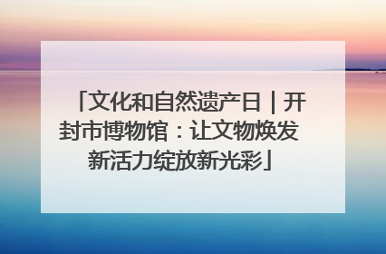 文化和自然遗产日｜开封市博物馆：让文物焕发新活力绽放新光彩