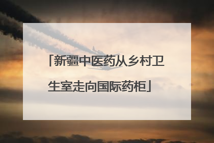新疆中医药从乡村卫生室走向国际药柜