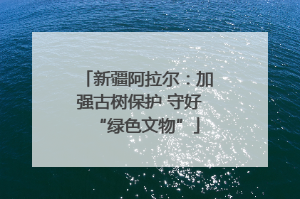 新疆阿拉尔：加强古树保护 守好“绿色文物”