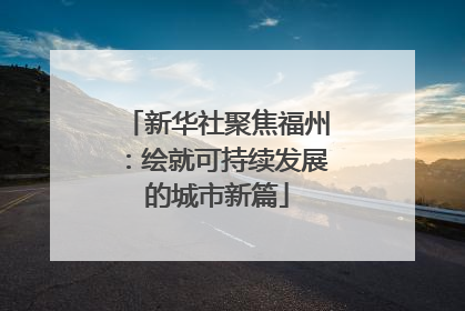 新华社聚焦福州：绘就可持续发展的城市新篇