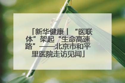 新华健康丨“医联体”架起“生命高速路”——北京市和平里医院走访见闻