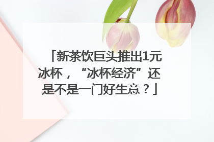 新茶饮巨头推出1元冰杯，“冰杯经济”还是不是一门好生意？