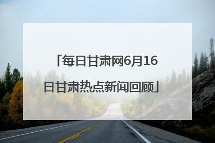 每日甘肃网6月16日甘肃热点新闻回顾