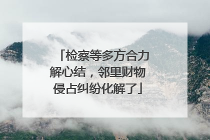 检察等多方合力解心结，邻里财物侵占纠纷化解了