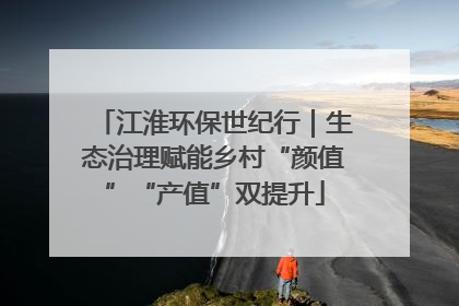江淮环保世纪行｜生态治理赋能乡村“颜值”“产值”双提升