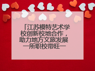江苏模特艺术学校创新校地合作，助力地方文旅发展 一所职校带旺一个街区