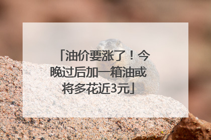 油价要涨了！今晚过后加一箱油或将多花近3元