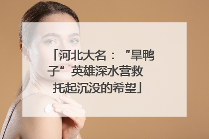 河北大名：“旱鸭子”英雄深水营救 托起沉没的希望