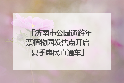 济南市公园通游年票植物园发售点开启夏季惠民直通车
