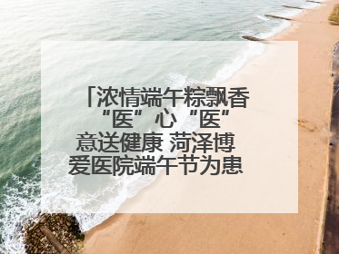 浓情端午粽飘香 “医”心“医”意送健康 菏泽博爱医院端午节为患者送祝福
