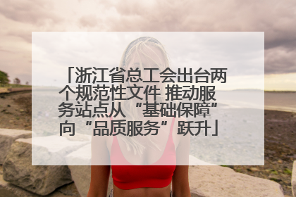 浙江省总工会出台两个规范性文件 推动服务站点从“基础保障”向“品质服务”跃升