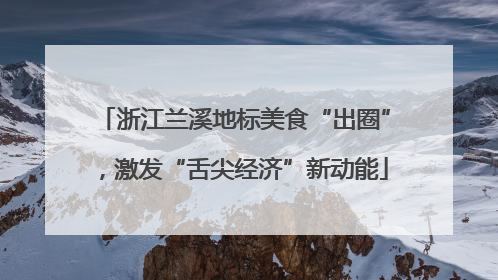 浙江兰溪地标美食“出圈”，激发“舌尖经济”新动能