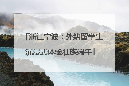 浙江宁波：外籍留学生沉浸式体验壮族端午